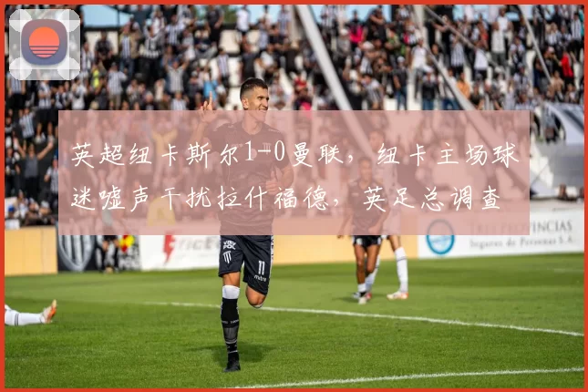 英超纽卡斯尔1-0曼联，纽卡主场球迷嘘声干扰拉什福德，英足总调查种族歧视