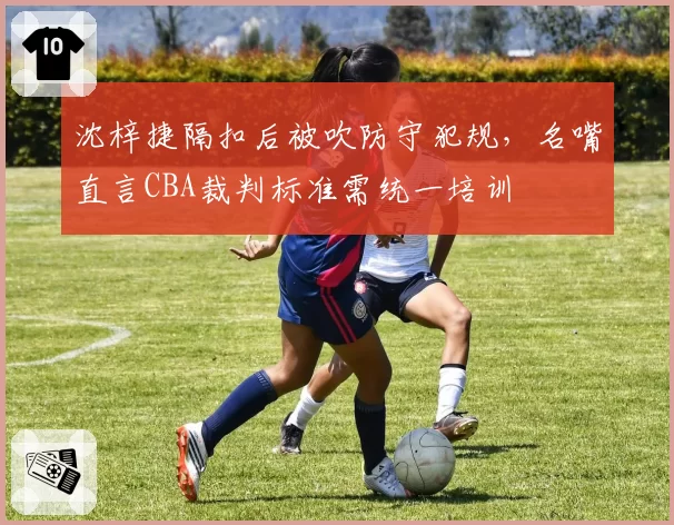 沈梓捷隔扣后被吹防守犯规，名嘴直言CBA裁判标准需统一培训