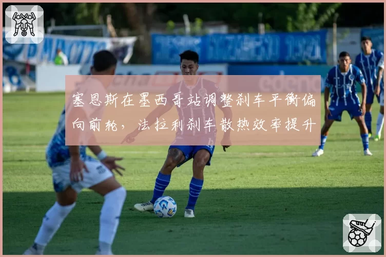 塞恩斯在墨西哥站调整刹车平衡偏向前轮，法拉利刹车散热效率提升但后轮锁死风险增加