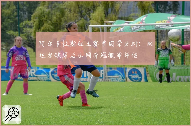 阿尔卡拉斯红土赛季前景分析：纳达尔缺席后法网夺冠概率评估