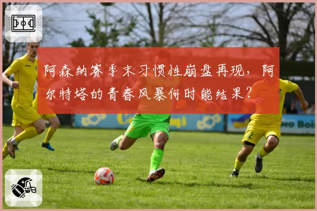 阿森纳赛季末习惯性崩盘再现，阿尔特塔的青春风暴何时能结果？