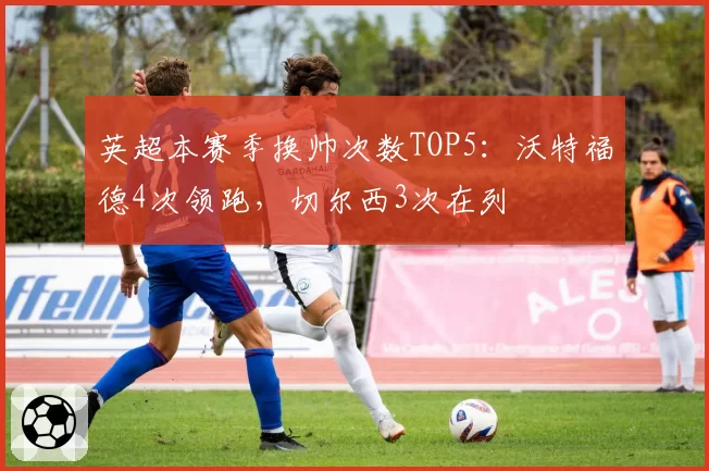 英超本赛季换帅次数TOP5：沃特福德4次领跑，切尔西3次在列
